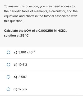 To answer this question, you may need access to
the periodic table of elements, a calculator, and the
equations and charts in the tutorial associated with
this question.
Calculate the pOH of a 0.000259 M HCIO4
solution at 25 °C.
O a.) 3.861 x 10-11
O b.) 10.413
Oc.) 3.587
O d.) 17.587