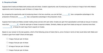 5. The price of trade
Suppose that Croatia and Wales both produce ale and shoes. Croatia's opportunity cost of producing a pair of shoes is 4 kegs of ale while Wales's
opportunity cost of producing a pair of shoes is 12 kegs of ale.
By comparing the opportunity cost of producing shoes in the two countries, you can tell that
production of shoes and
has a comparative advantage in the production of ale.
has a comparative advantage in the
Suppose that Croatia and Wales consider trading shoes and ale with each other. Croatia can gain from specialization and trade as long as it receives
more than
of ale for each pair of shoes it exports to Wales. Similarly, Wales can gain from trade as long as it receives more than
of shoes for each keg of ale it exports to Croatia.
Based on your answer to the last question, which of the following prices of trade (that is, price of shoes in terms of ale) would allow both Wales and
Croatia to gain from trade? Check all that apply.
3 kegs of ale per pair of shoes
8 kegs of ale per pair of shoes
18 kegs of ale per pair of shoes
5 kegs of ale per pair of shoes