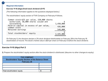 Required information
Exercise 11-10 (Algo) Small stock dividend LO P2
[The following information applies to the questions displayed below.]
The stockholders' equity section of TVX Company on February 4 follows.
Common stock-$25 par value, 150,000 shares
authorized, 58,000 shares issued and
outstanding
Paid-in capital in excess of par value,
common stock
Retained earnings
Total stockholders' equity
On February 5, the directors declare a 2% stock dividend distributable on February 28 to the February 15
stockholders of record. The stock's market value is $31 per share on February 5 before the stock dividend.
TVX COMPANY
Stockholders' Equity Section of the Balance Sheet
February 28
Exercise 11-10 (Algo) Part 2
2. Prepare the stockholders' equity section after the stock dividend is distributed. (Assume no other changes to equity.)
Total stockholders' equity
$
$
1,450,000
426,000
549,000
$
2,425,000
0