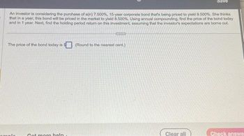 An investor is considering the purchase of a(n) 7.500 %, 15-year corporate bond that's being priced to yield 9.500%. She thinks
that in a year, this bond will be priced in the market to yield 8.500%. Using annual compounding, find the price of the bond today
and in 1 year. Next, find the holding period return on this investment, assuming that the investor's expectations are borne out.
The price of the bond today is $ (Round to the nearest cent.)
Got mom help
Clear all
Check answe