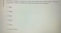 A 0.549 g sample of manganese metal reacts with excess sulfur to give 1.191 g of
manganese sulfide. Calculate the empirical formula of the product.
MgS
O MgS2
O MnS
O Mn2S
O MnS2
Onone of these
