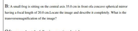 B: A small frog is sitting on the central axis 35.0 cm in front ofa concave spherical mirror
having a focal length of 20.0 cm.Locate the image and describe it completely. What is the
transversemagnification of the image?
