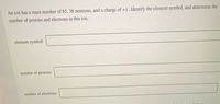 An ion has a mass number of 65, 36 neutrons, and a charge of +1. Identify the element symbol, and determine the
number of protons and electrons in this ion.
element symbol:
number of protons:
number of electrons:
