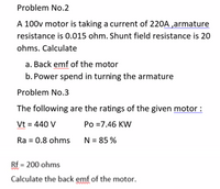 Problem No.2
A 100v motor is taking a current of 220A ,armature
resistance is 0.015 ohm. Shunt field resistance is 20
ohms. Calculate
a. Back emf of the motor
b. Power spend in turning the armature
Problem No.3
The following are the ratings of the given motor :
Vt = 440 V
Po =7.46 KW
Ra = 0.8 ohms N= 85 %
Rf = 200 ohms
Calculate the back emf of the motor.
