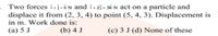 • Two forces i+j+kN and i+2j+ 3& N act on a particle and
displace it from (2, 3, 4) to point (5, 4, 3). Displacement is
in m. Work done is:
(а) 5 J
(b) 4 J
(c) 3 J (d) None of these
