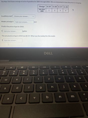 The New York State average of price of gasoline for 2001 through 2004. We are interested in how the price is changing.
Price/gal $1.345 $1.408 $1.537 $1.580
year since
2000
1
2
3
Conditions met? choose your answer...
Model: price/gal = type your answer...
Predict the price of gas for 2010.
$ type your answer....
2
The actual price of gas in 2010 was $2.19. What was the residual for this model.
$ type your answer....
W
S
X
#
3
e
gallon
d
C
C
$
54
r
year
4
%
5
t
g
DELL
Oll
< 10
6
y
b
&
7
h
0
3
8
j
4
O
i
-
9
k
m
O
.0