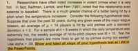 Researchers have often noted increases in violent crimes when it is very
hot. In fact, Reifman, Larrick, and Fein (1991) noted that this relationship even
extends to baseball. There is a much greater chance of a batter being hit by a
pitch when the temperature increases. Consider the following hypothetical data.
Suppose that over the past 30 years, during any given week of the major league
season, an average of u
deviation s = 2. For a sample of n = 9 weeks in which the daily temperature was
extremely hot, the weekly average of hit-by-pitch players was M = 15. Test the
hypothesis that players are more likely to get hit by pitches during hot weeks?
Use alpha = .09. Show and label all steps of your hypothesis test as I did in
the PowerPoints.
1.
= 14 players is hit by wild pitches with a standard
