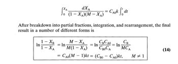 In
1 - XB
1-XA
After breakdown into partial fractions, integration, and rearrangement, the final
result in a number of different forms is
dXA =
Jo (1-XA)(M-XA)
=
= In
CAok fdt
M-XA
CBCAO
M(1 - XA)
CBOCA
= Cao(M – 1)kt = (CBo – Cao)kt, M # 1
= In
= In
=
MCA
(14)