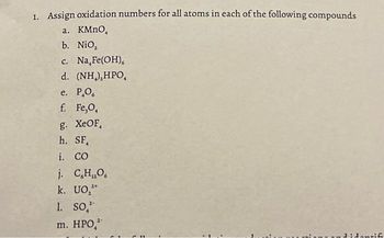 1. Assign oxidation numbers for all atoms in each of the following compounds
a. KMnO,
b. NiO₂
c. Na Fe(OH),
d. (NH,),HPO,
e. P.O.
f. Fe,O,
g. XeOF,
h. SF,
i. CO
j. C,H,O,
k. UO,
1. SO,
m. HPO,
didentif