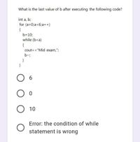 What is the last value of b after executing the following code?
int a, b;
for (a=0;a<6;a++)
{
b=10;
while (b<a)
{
cout< <"Mid exam,";
b--
}
O 6
O o
10
Error: the condition of while
statement is wrong
