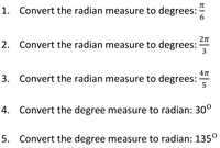 1. Convert the radian measure to degrees:
6.
2. Convert the radian measure to degrees:
3
3. Convert the radian measure to degrees:
4. Convert the degree measure to radian: 30°
5. Convert the degree measure to radian: 135°
