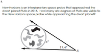 8.
New Horizons is an interplanetary space probe that approached the
dwarf planet Pluto in 2015. How many arc degrees of Pluto are visible to
the New Horizons space probe while approaching the dwarf planet?
17.4°
A
