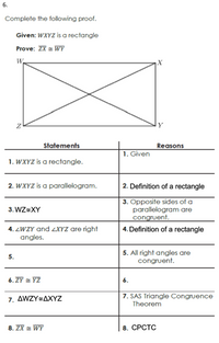 6.
Complete the following proof.
Given: WXYZ is a rectangle
Prove: ZX = WY
W.
X
Y
Statements
Reasons
1. Given
1. WXYZ is a rectangle.
2. WXYZ is a parallelogram.
2. Definition of a rectangle
3. Opposite sides of a
parallelogram are
congruent.
3. WZ=XY
4. Definition of a rectangle
4. ZWZY and 2XYZ are right
angles.
5. All right angles are
congruent.
5.
6. ZY = YZ
6.
7. AWZY÷AXYZ
7. SAS Triangle Congruence
Theorem
8. ZX = WY
8. СРСТС
