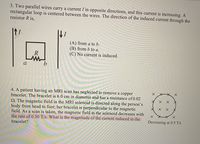 ### Problem 3:

**Statement:**
Two parallel wires carry a current \( I \) in opposite directions, and this current is increasing. A rectangular loop is centered between the wires. Determine the direction of the induced current through the resistor \( R \).

**Diagram Explanation:**
- The diagram shows two vertical lines representing the wires.
- The wire on the left carries current upwards, while the wire on the right carries current downwards.
- Between these wires is a rectangular loop oriented horizontally, with points labeled \( a \) and \( b \) at the top left and top right corners respectively, and the resistor \( R \) is located on the top edge of the loop between \( a \) and \( b \).

**Choices:**
(A) from \( a \) to \( b \).

(B) from \( b \) to \( a \).

(C) No current is induced.

---

### Problem 4:

**Statement:**
A patient having an MRI scan has neglected to remove a copper bracelet. The bracelet is 6.0 cm in diameter and has a resistance of 0.02 Ω. The magnetic field in the MRI solenoid is directed along the person’s body from head to foot; the bracelet is perpendicular to the magnetic field. During a scan, the magnetic field in the solenoid decreases at the rate of 0.50 T/s. What is the magnitude of the current induced in the bracelet?

**Diagram Explanation:**
- The diagram illustrates a circle with an 'X' pattern indicating a magnetic field directed into the page.
- The field is labeled as decreasing at a rate of 0.5 T/s.

---