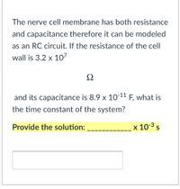 The nerve cell membrane has both resistance
and capacitance therefore it can be modeled
as an RC circuit. If the resistance of the cell
wall is 3.2 x 107
Ω
and its capacitance is 8.9 x 10-11 F, what is
the time constant of the system?
Provide the solution:
x 10-3 s
S
