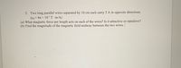 3. Two long parallel wires separated by 10 cm each carry 5 A in opposite directions.
(Ho=47t x 10-7 T m/A)
(a) What magnetic force per length acts on each of the wires? Is it attractive or repulsive?
(b) Find the magnitude of the magnetic field midway between the two wires.
