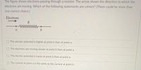 The figure shows electrons passing through a resistor. The arrow shows the direction in which the
electrons are moving. Which of the following statements are correct? (There could be more than
one correct choice.)
Electrons
R
a
OThe electric potential is higher at point b than at point a.
The electrons are moving slower at point b than at point a.
OThe electric potential is lower at point b than at point a.
O The current at point a is the same as the current at point b.
