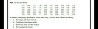 Q4: For the data below
112
110
100
127
120
134
116 118
115 118
118
105
110
109
112
118 117
122
117
114 114
105
109
107
112 114
118 122
106
110
116
108 110
121
113
120
119 111
104
111
120
113 120 117 105
110
118
112
114 114
Construct a frequency distribution for the data using 7 classes, then find the following:
a- The range and class interval.
b- Probability distribution table.
c- Harmonic mean and the median.
d- The standard deviation.
