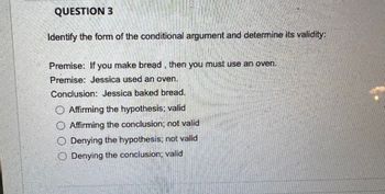 QUESTION 3
Identify the form of the conditional argument and determine its validity:
Premise: If you make bread, then you must use an oven.
Premise: Jessica used an oven.
Conclusion: Jessica baked bread.
Affirming the hypothesis; valid
Affirming the conclusion: not valid
Denying the hypothesis; not valid
O Denying the conclusion: valid