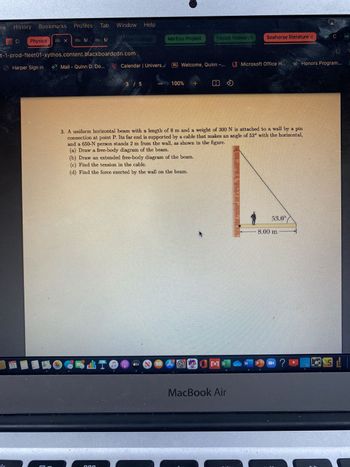 History
C
Bookmarks
11
Harper Sign in
Profiles
Bb X Bb M BG M
dint
t-1-prod-fleet01-xythos.content.blackboardcdn.com
o Mail Quinn D. Do...
Window Help
20
Marine EGelegy
Ecology
Deus
Calendar | Univers..
3 / 5
THANTHON
MarEco Project.
100%
ammarok
H] Welcome, Quinn
+
Fasick Research
@0MC
Seahorse literature d
3. A uniform horizontal beam with a length of 8 m and a weight of 300 N is attached to a wall by a pin
connection at point P. Its far end is supported by a cable that makes an angle of 53° with the horizontal,
and a 650-N person stands 2 m from the wall, as shown in the figure.
(a) Draw a free-body diagram of the beam.
(b) Draw an extended free-body diagram of the beam.
(c) Find the tension in the cable.
(d) Find the force exerted by the wall on the beam.
MacBook Air
Microsoft Office H...
53.0°
8.00 m
ww
Honors Program...
- ? N QU! |