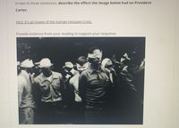 **Description of the Effect of the Iranian Hostage Crisis on President Carter**

**Hint:** It's an image of the Iranian Hostage Crisis.

*Provide evidence from your reading to support your response.*

![Image of Iranian Hostage Crisis](https://example.com/image.jpg)

The image showcases a significant moment during the Iranian Hostage Crisis, where individuals, presumably hostages, are seen blindfolded and standing in a group. This crisis, which unfolded during President Carter's administration, profoundly impacted his presidency, illustrating the intense geopolitical challenges and the strains on U.S.-Iran relations at the time. 

For detailed analysis, note the somber expressions and the sense of uncertainty, which encapsulate the gravity of the situation and its potential ramifications on U.S. domestic and foreign policies. This visual representation serves as a poignant reminder of the diplomatic and humanitarian stakes involved in the crisis.

---

*Note: Since this will appear on an Educational website, consider linking additional resources or articles for students to explore the historical context and impact of the Iranian Hostage Crisis.*