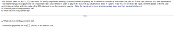 Your firm has taken out a $527,000 loan with 8.5% APR (compounded monthly) for some commercial property. As is common in commercial real estate, the loan is a 5-year loan based on a 15-year amortization.
This means that your loan payments will be calculated as if you will take 15 years to pay off the loan, but you actually must do so in 5 years. To do this, you will make 59 equal payments based on the 15-year
amortization schedule and then make a final 60th payment to pay the remaining balance. (Note: Be careful not to round any intermediate steps less than six decimal places.)
a. What will your monthly payments be?
b. What will your final payment be?
a. What will your monthly payments be?
The monthly payments will be $
(Round to the nearest cent.)
(...)