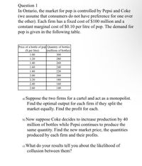 Question 1
In Ontario, the market for pop is controlled by Pepsi and Coke
(we assume that consumers do not have preference for one over
the other). Each firm has a fixed cost of $100 million and a
constant marginal cost of $0.10 per litre of pop. The demand for
pop is given in the following table.
Price of a bottle of pop Quantity of bottles
(S per litre)
(millions of bottles)
1.00
300
1.20
280
1.40
260
1.60
240
1.80
220
2.00
200
2.20
180
2.40
160
2.60
140
a) Suppose the two firms for a cartel and act as a monopolist.
Find the optimal output for each firm if they split the
market equally. Find the profit for each.
b) Now suppose Coke decides to increase production by 40
million of bottles while Pepsi continues to produce the
same quantity. Find the new market price, the quantities
produced by each firm and their profits.
e) What do your results tell you about the likelihood of
collusion between them?
