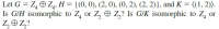 Let G = Z, O Z, H = {(0, 0), (2, 0), (0, 2), (2, 2)}, and K = ((1, 2)).
Is GIH isomorphic to Z, or Z, O Z,? Is G/K isomorphic to Z, or
Z,OZ,?
