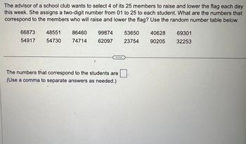 The advisor of a school club wants to select 4 of its 25 members to raise and lower the flag each day
this week. She assigns a two-digit number from 01 to 25 to each student. What are the numbers that
correspond to the members who will raise and lower the flag? Use the random number table below.
66873
54917
48551
86460
54730 74714
99874
62097
The numbers that correspond to the students are
(Use a comma to separate answers as needed.)
53650
23754
40628
90205
69301
32253