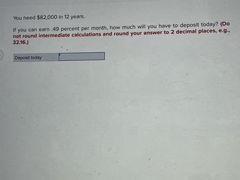 You need $82,000 in 12 years.
If you can earn .49 percent per month, how much will you have to deposit today? (Do
not round intermediate calculations and round your answer to 2 decimal places, e.g.,
32.16.)
Deposit today