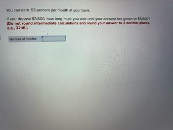 You can earn .53 percent per month at your bank.
If you deposit $3,600, how long must you wait until your account has grown to $6,600?
(Do not round intermediate calculations and round your answer to 2 decimal places,
e.g., 32.16.)
Number of months