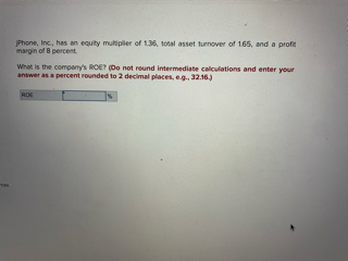 Phone, Inc., has an equity multiplier of 1.36, total asset turnover of 165, and a profit
margin of 8 percent.
What is the company's ROE? (Do not round intermediate calculations and enter your
answer as a percent rounded to 2 decimal places, e.g., 32.16.)
RO