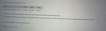 Flint, Inc. provided the following information:

|        | March   | April   | May     |
|--------|---------|---------|---------|
| Projected merchandise purchases | $67,000 | $75,000 | $81,000 |

- Flint pays for 40% of merchandise purchases in the month of the purchase and 60% in the following month.
- General operating expenses are budgeted to be $25,000 per month, of which depreciation is $2,000 of this amount. Flint pays operating expenses in the month incurred.

Calculate Flint’s budgeted cash disbursements for May.

Budgeted cash disbursements: $ ________