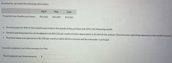 **Riverbed Inc. Budget Information**

Riverbed Inc. provided the following information regarding their projected merchandise purchases and expenses for the months of April, May, and June:

|         | April    | May     | June   |
|---------|----------|---------|--------|
| Projected merchandise purchases | $92,500 | $82,000 | $69,000 |

**Details:**
- **Merchandise Payment Schedule:**
  - 40% of merchandise purchases are paid in the month of the purchase.
  - 60% are paid in the following month.

- **General Operating Expenses:**
  - Budgeted to be $34,500 per month.
  - Depreciation accounts for $3,400 of this amount.
  - Expenses are paid in the month they are incurred.

- **Loan Payments:**
  - Riverbed makes monthly loan payments of $5,000.
  - Of this, $550 is for interest and the remainder is for principal.

**Task:**
Calculate the budgeted cash disbursements for May.

**Calculate the total budgeted cash disbursements for May:**  
Total budgeted cash disbursements: $ [Enter answer]