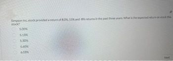 Simpson Inc. stock provided a return of 8.0%, 15% and -8% returns in the past three years. What is the expected return on stock this
stock?
5.00%
5.13%
5.30%
5.60%
6.03%
Next