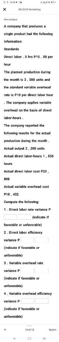 2 4 1339
权 +
00:45:03 Remaining
FIUn the Blank
A company that produces a
single product had the following
information:
Standards
Direct labor . 5 hrs P15.00 per
hour
The planned production during
the month is 3, 000 units and
the standard variable overhead
rate is P10 per direct labor hour
. The company applies variable
overhead on the basis of direct
labor-hours .
The company reported the
following results for the actual
production during the month
Actual output 3, 200 units
Actual direct labor-hours 1, 536
hours
Actual direct labor cost P23,
808
Actual variable overhead cost
P18 , 432
Compute the following:
1. Direct labor rate variance P
(indicate if
favorable or unfavorable)
2. Direct labor efficiency
variance P
(indicate if favorable or
unfavorable)
3. Variable overhead rate
variance P
(indicate if favorable or
unfavorable)
4. Variable overhead efficiency
variance P
(indicate if favorable or
unfavorable)
13 of 13
Submit
