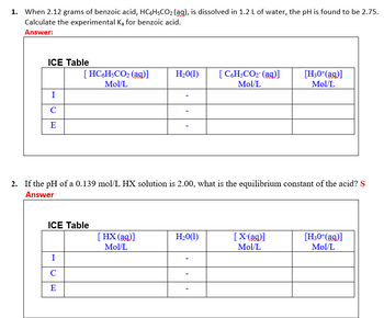 1. When 2.12 grams of benzoic acid, HC6H5CO₂ (ag), is dissolved in 1.2 L of water, the pH is found to be 2.75.
Calculate the experimental Ka for benzoic acid.
Answer:
ICE Table
H₂0(1)
[HC6H5CO₂ (aq)]
Mol/L
[C6H5CO₂- (aq)]
Mol/L
[H30+(aq)]
Mol/L
I
с
E
2. If the pH of a 0.139 mol/L HX solution is 2.00, what is the equilibrium constant of the acid? S
Answer
ICE Table
H₂0(1)
[HX (aq)]
Mol/L
[X-(aq)]
Mol/L
[H30+(aq)]
Mol/L
I
с
E