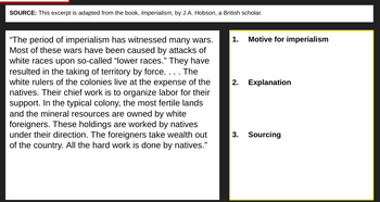 SOURCE: This excerpt is adapted from the book, Imperialism, by J.A. Hobson, a British scholar.
"The period of imperialism has witnessed many wars.
Most of these wars have been caused by attacks of
white races upon so-called "lower races." They have
resulted in the taking of territory by force. . . . The
white rulers of the colonies live at the expense of the
natives. Their chief work is to organize labor for their
support. In the typical colony, the most fertile lands
and the mineral resources are owned by white
foreigners. These holdings are worked by natives
under their direction. The foreigners take wealth out
of the country. All the hard work is done by natives."
1. Motive for imperialism
2. Explanation
3. Sourcing