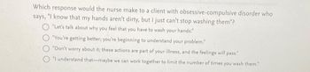 Which response would the nurse make to a client with obsessive-compulsive disorder who
says, "I know that my hands aren't dirty, but I just can't stop washing them"?
"Let's talk about why you feel that you have to wash your hands."
"You're getting better; you're beginning to understand your problem."
"Don't worry about it; these actions are part of your illness, and the feelings will pass."
"I understand that maybe we can work together to limit the number of times you wash them."