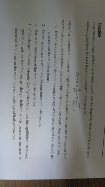 Question
A quantitative theory of bonding in ionic crystal was developed by Born and Meyer along the
following the lines: the total force of the system is taken to be:
αe²
4πε r2
where N is the number of positive - negative ion pairs, A and n are constants determined from
experiment and a the Madelung constant which depends on the crystal structure of the solid.
1. Derive an expression of the total potential energy of the ionic crystal and identify the
repulsion and the attraction terms.
Derive an expression of the equilibrium interatomic distance ro.
Derive an expression of the bonding energy U(ro).
4.
If the charge of the ions is double (2e), by what factor both the equilibrium interatomic
spacing ro and the bonding energy change. Indicate which parameters increases or
decreases. Comment on the magnitude of the change of both parameters.
2.
3.
NA- N
7-72
F(r) = N