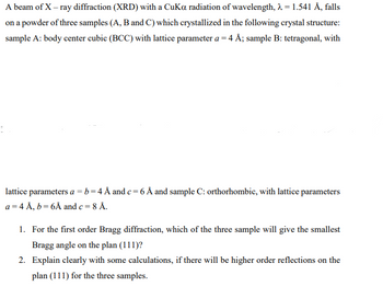 A beam of X-ray diffraction (XRD) with a CuKa radiation of wavelength, λ = 1.541 Å, falls
on a powder of three samples (A, B and C) which crystallized in the following crystal structure:
sample A: body center cubic (BCC) with lattice parameter a = 4 Å; sample B: tetragonal, with
lattice parameters a = b = 4 Å and c = 6 Å and sample C: orthorhombic, with lattice parameters
a = 4 Å, b = 6Å and c = 8 Å.
1. For the first order Bragg diffraction, which of the three sample will give the smallest
Bragg angle on the plan (111)?
2. Explain clearly with some calculations, if there will be higher order reflections on the
plan (111) for the three samples.