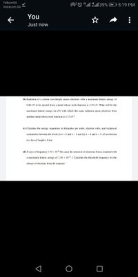 TelkomSA
2G
4G
5:19 PM
Vodacom SA
You
Just now
(b) Radiation of a certain wavelength causes electrons with a maximum kinetic energy of
0.68 eV to be ejected from a metal whose work function is 2.75 eV. What will be the
maximum kinetic energy (in eV) with which this same radiation ejects electrons from
another metal whose work function is 2.17 eV?
(c) Calculate the energy separation in kilojoules per mole, electron volts, and reciprocal
centimeters between the levels (i) n = 2 and n = 1 and (ii) n = 6 and n = 5, of an electron
in a box of length 1.0 nm
(d) X-rays of frequency 1.53 x 106 Hz cause the emission of electrons from a material with
a maximum kinetic energy of 2.18 x 10-18 J. Calculate the threshold frequency for the
release of electrons from the material
