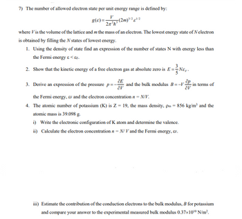 7) The number of allowed electron state per unit energy range is defined by:
g(s)=
(2m) ³/2/2
2z²h³
where Vis the volume of the lattice and m the mass of an electron. The lowest energy state of N electron
is obtained by filling the N states of lowest energy.
1. Using the density of state find an expression of the number of states N with energy less than
the Fermi energy & <&F.
2.
Show that the kinetic energy of a free electron gas at absolute zero is E=
E=N&y.
ĆE
av
the Fermi energy, EF and the electron concentration n - N/V.
4. The atomic number of potassium (K) is Z = 19, the mass density, pm = 856 kg/m³ and the
atomic mass is 39.098 g.
i) Write the electronic configuration of K atom and determine the valence.
ii) Calculate the electron concentration n-N/V and the Fermi energy, &F.
3. Derive an expression of the pressure p=
and the bulk modulus B=-V-
av
in terms of
iii) Estimate the contribution of the conduction electrons to the bulk modulus, B for potassium
and compare your answer to the experimental measured bulk modulus 0.37x10¹0 N/m².