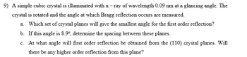 9) A simple cubic crystal is illuminated with x-ray of wavelength 0.09 nm at a glancing angle. The
crystal is rotated and the angle at which Bragg reflection occurs are measured.
a. Which set of crystal planes will give the smallest angle for the first order reflection?
b. If this angle is 8.9°, determine the spacing between these planes.
c. At what angle will first order reflection be obtained from the (110) crystal planes. Will
there be any higher order reflection from this plane?