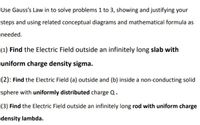 Use Gauss's Law in to solve problems 1 to 3, showing and justifying your
steps and using related conceptual diagrams and mathematical formula as
needed.
(1) Find the Electric Field outside an infinitely long slab with
uniform charge density sigma.
(2): Find the Electric Field (a) outside and (b) inside a non-conducting solid
sphere with uniformly distributed charge Q.
(3) Find the Electric Field outside an infinitely long rod with uniform charge
density lambda.
