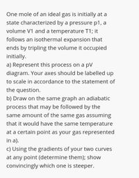 One mole of an ideal gas is initially at a
state characterized by a pressure p1, a
volume V1 and a temperature T1; it
follows an isothermal expansion that
ends by tripling the volume it occupied
initially.
a) Represent this process on a pV
diagram. Your axes should be labelled up
to scale in accordance to the statement of
the question.
b) Draw on the same graph an adiabatic
process that may be followed by the
same amount of the same gas assuming
that it would have the same temperature
at a certain point as your gas represented
in a).
c) Using the gradients of your two curves
at any point (determine them); show
convincingly which one is steeper.
