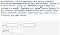 Grayson and Claire are reading the same book. At the beginning of the month,
Grayson was on page 40 and Claire was on page 19. Grayson will read 7 pages per day
and Claire will read 14 pages per day. Let G represent the page of the book that
Grayson is on at the end of t days into the month, and let C represent the
page
of the
book that Claire is on at the end of t days into the month. Write an equation for each
situation, in terms of t, and determine after how many days, t, Grayson and Claire
will be on the same page of the book.
G =
C =
Answer:
