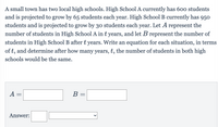 A small town has two local high schools. High School A currently has 60o students
and is projected to grow by 65 students each year. High School B currently has 950
students and is projected to grow by 30 students each year. Let A represent the
number of students in High School A in t years, and let B represent the number of
students in High School B after t years. Write an equation for each situation, in terms
of t, and determine after how many years, t, the number of students in both high
schools would be the same.
A =
В -
Answer:
