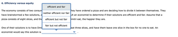 6. Efficiency versus equity
The economy consists of two consum
have brainstormed a few solutions, a
pizza consists of eight slices, and the
One of their solutions is to have Dmi
economist would say this solution is
efficient and fair
neither efficient nor fair
efficient but not fair
fair but not efficient
hey have ordered a pizza and are deciding how to divide it between themselves. They
ult an economist to determine if their solutions are efficient and fair. Assume that a
mitri eat, the happier they are.
eat three slices, and have them leave one slice in the box for no one to eat. An