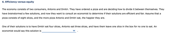 6. Efficiency versus equity
The economy consists of two consumers, Antonio and Dmitri. They have ordered a pizza and are deciding how to divide it between themselves. They
have brainstormed a few solutions, and now they want to consult an economist to determine if their solutions are efficient and fair. Assume that a
pizza consists of eight slices, and the more pizza Antonio and Dmitri eat, the happier they are.
One of their solutions is to have Dmitri eat four slices, Antonio eat three slices, and have them leave one slice in the box for no one to eat. An
economist would say this solution is